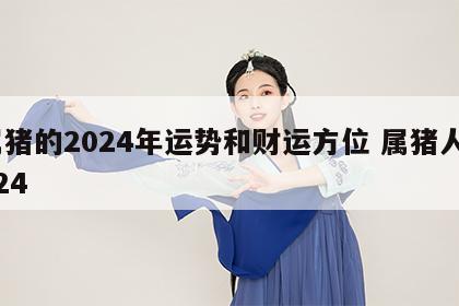 属猪的2024年运势和财运方位 属猪人2024