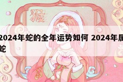 2024年蛇的全年运势如何 2024年属蛇