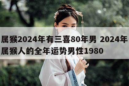 属猴2024年有三喜80年男 2024年属猴人的全年运势男性1980