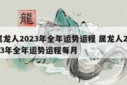 属龙人2023年全年运势运程 属龙人2023年全年运势运程每月