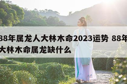 88年属龙人大林木命2023运势 88年大林木命属龙缺什么