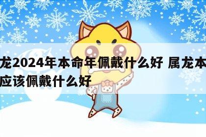 属龙2024年本命年佩戴什么好 属龙本命年应该佩戴什么好