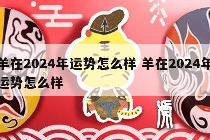 羊在2024年运势怎么样 羊在2024年运势怎么样