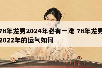 76年龙男2024年必有一难 76年龙男2022年的运气如何