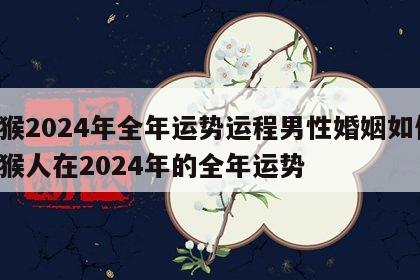 属猴2024年全年运势运程男性婚姻如何 属猴人在2024年的全年运势