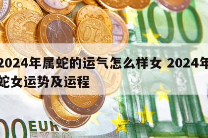 2024年属蛇的运气怎么样女 2024年蛇女运势及运程