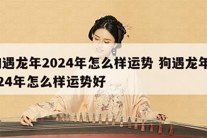 狗遇龙年2024年怎么样运势 狗遇龙年2024年怎么样运势好