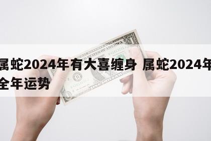 属蛇2024年有大喜缠身 属蛇2024年全年运势