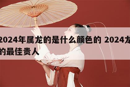 2024年属龙的是什么颜色的 2024龙的最佳贵人