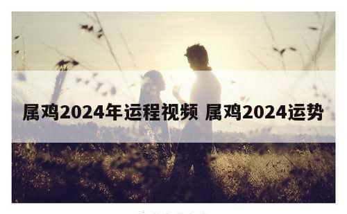 属鸡2024年运程视频 属鸡2024运势