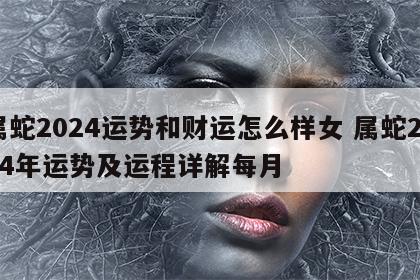 属蛇2024运势和财运怎么样女 属蛇2024年运势及运程详解每月