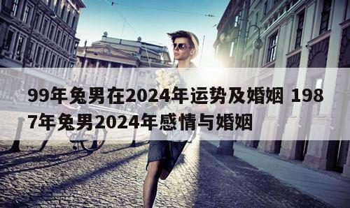 99年兔男在2024年运势及婚姻 1987年兔男2024年感情与婚姻