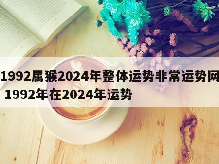 1992属猴2024年整体运势非常运势网 1992年在2024年运势