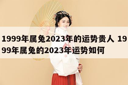 1999年属兔2023年的运势贵人 1999年属兔的2023年运势如何
