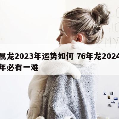 属龙2023年运势如何 76年龙2024年必有一难
