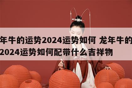 龙年牛的运势2024运势如何 龙年牛的运势2024运势如何配带什么吉祥物