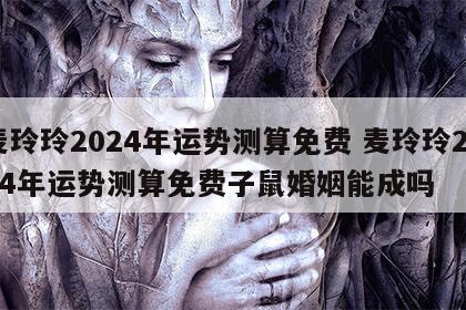 麦玲玲2024年运势测算免费 麦玲玲2024年运势测算免费子鼠婚姻能成吗