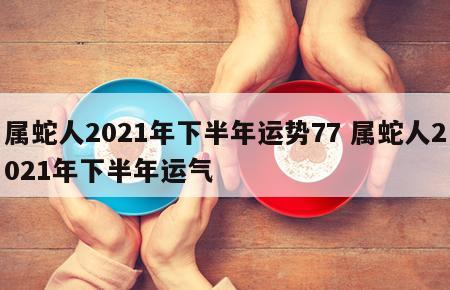 属蛇人2021年下半年运势77 属蛇人2021年下半年运气