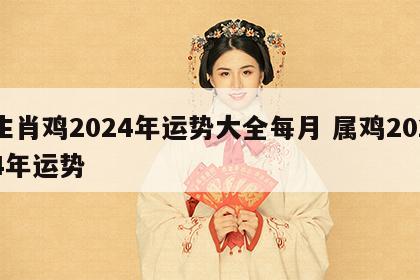 生肖鸡2024年运势大全每月 属鸡2024年运势