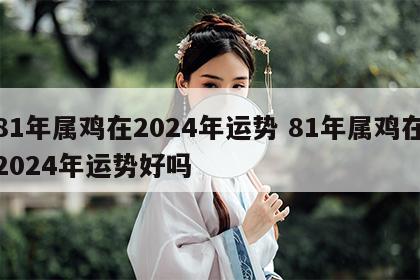 81年属鸡在2024年运势 81年属鸡在2024年运势好吗