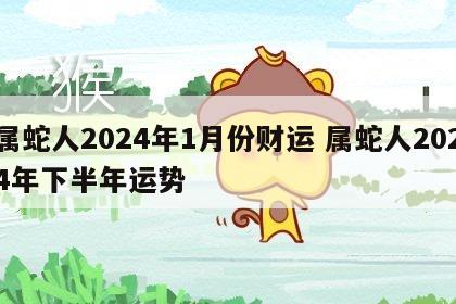 属蛇人2024年1月份财运 属蛇人2024年下半年运势