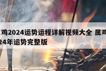 属鸡2024运势运程详解视频大全 属鸡2024年运势完整版