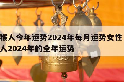 属猴人今年运势2024年每月运势女性 属猴人2024年的全年运势