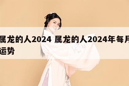 属龙的人2024 属龙的人2024年每月运势