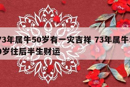73年属牛50岁有一灾吉祥 73年属牛50岁往后半生财运