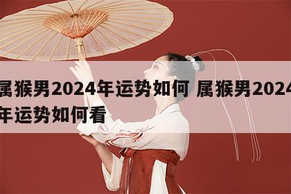 属猴男2024年运势如何 属猴男2024年运势如何看