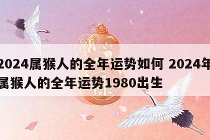 2024属猴人的全年运势如何 2024年属猴人的全年运势1980出生