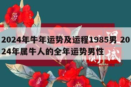 2024年牛年运势及运程1985男 2024年属牛人的全年运势男性