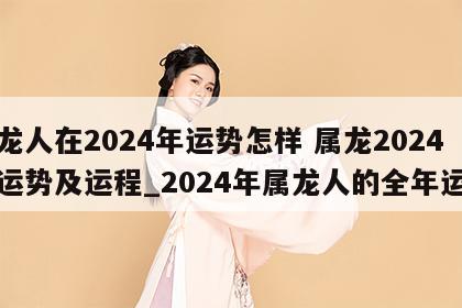 属龙人在2024年运势怎样 属龙2024年运势及运程_2024年属龙人的全年运势