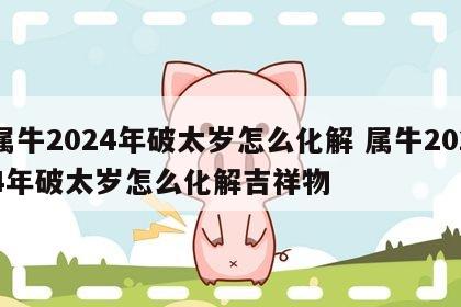 属牛2024年破太岁怎么化解 属牛2024年破太岁怎么化解吉祥物