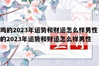 属鸡的2023年运势和财运怎么样男性 属鸡的2023年运势和财运怎么样男性