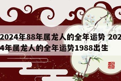 2024年88年属龙人的全年运势 2024年属龙人的全年运势1988出生