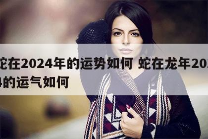 蛇在2024年的运势如何 蛇在龙年2024的运气如何