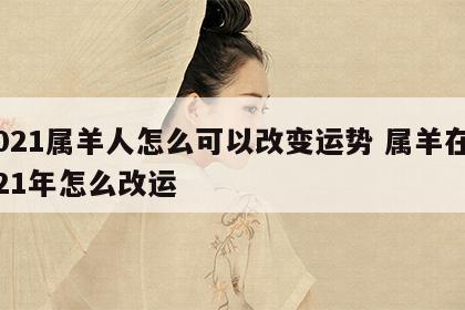 2021属羊人怎么可以改变运势 属羊在2021年怎么改运