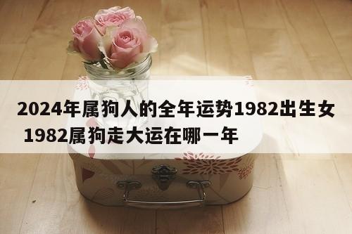 2024年属狗人的全年运势1982出生女 1982属狗走大运在哪一年