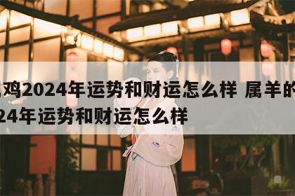 属鸡2024年运势和财运怎么样 属羊的2024年运势和财运怎么样
