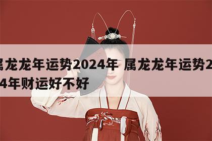 属龙龙年运势2024年 属龙龙年运势2024年财运好不好