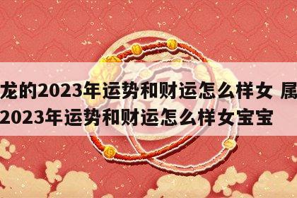 属龙的2023年运势和财运怎么样女 属龙的2023年运势和财运怎么样女宝宝