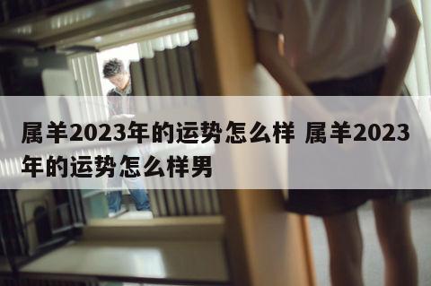 属羊2023年的运势怎么样 属羊2023年的运势怎么样男