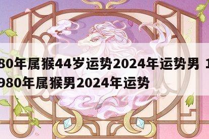 80年属猴44岁运势2024年运势男 1980年属猴男2024年运势