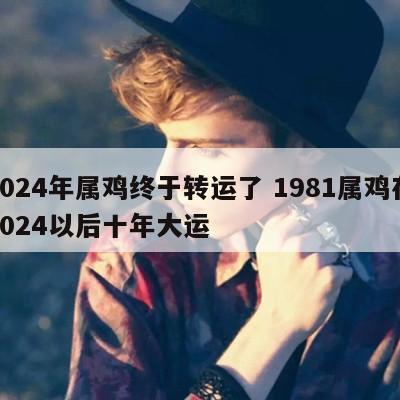 2024年属鸡终于转运了 1981属鸡在2024以后十年大运