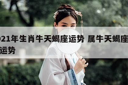 2021年生肖牛天蝎座运势 属牛天蝎座今年运势