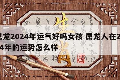 属龙2024年运气好吗女孩 属龙人在2024年的运势怎么样