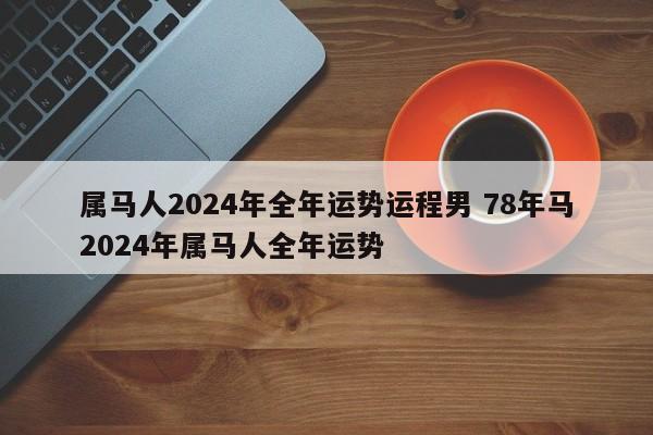 属马人2024年全年运势运程男 78年马2024年属马人全年运势