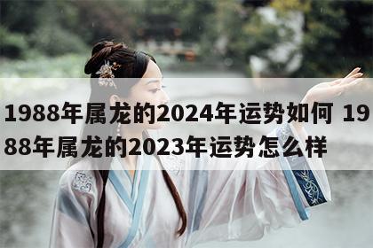 1988年属龙的2024年运势如何 1988年属龙的2023年运势怎么样