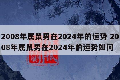 2008年属鼠男在2024年的运势 2008年属鼠男在2024年的运势如何